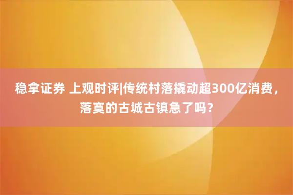 稳拿证券 上观时评|传统村落撬动超300亿消费，落寞的古城古镇急了吗？
