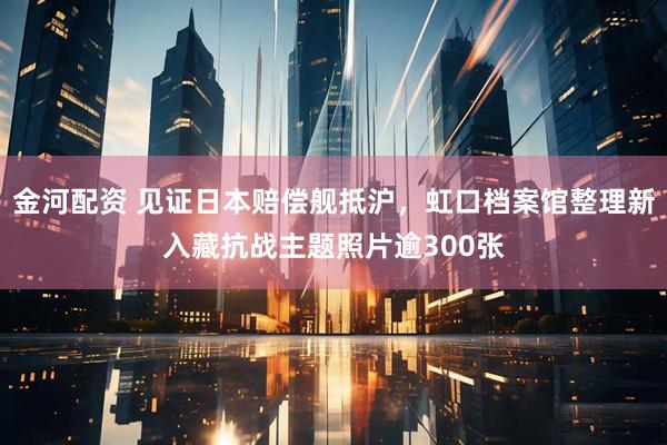 金河配资 见证日本赔偿舰抵沪，虹口档案馆整理新入藏抗战主题照片逾300张