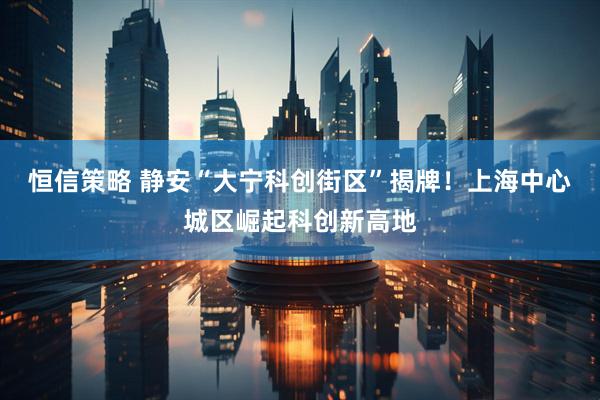 恒信策略 静安“大宁科创街区”揭牌！上海中心城区崛起科创新高地