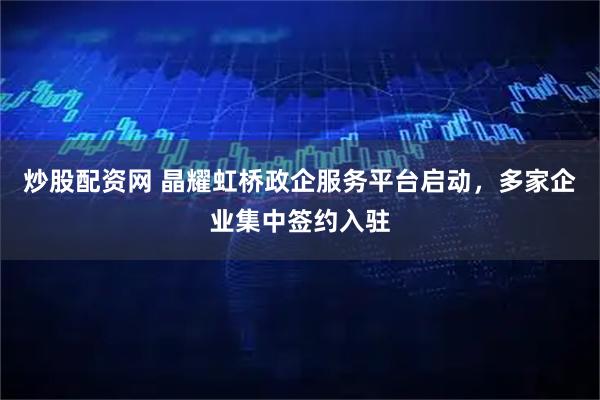 炒股配资网 晶耀虹桥政企服务平台启动，多家企业集中签约入驻