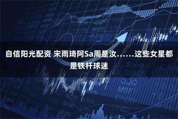 自信阳光配资 宋雨琦阿Sa周是汝……这些女星都是铁杆球迷