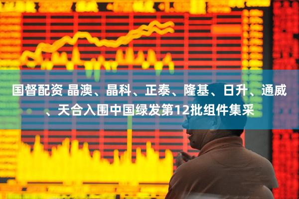 国督配资 晶澳、晶科、正泰、隆基、日升、通威、天合入围中国绿发第12批组件集采