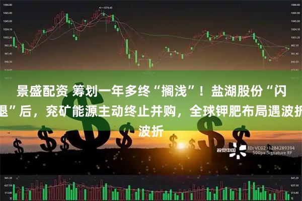 景盛配资 筹划一年多终“搁浅”！盐湖股份“闪退”后，兖矿能源主动终止并购，全球钾肥布局遇波折