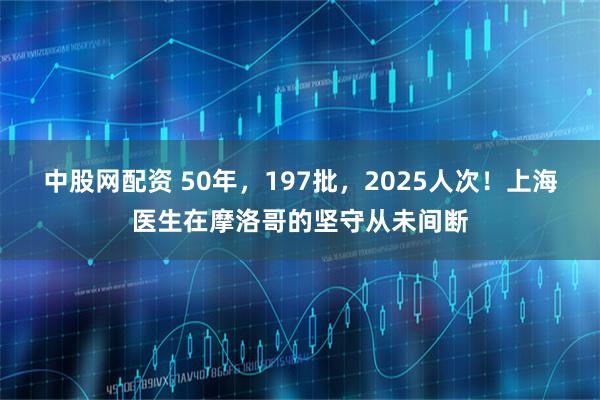 中股网配资 50年，197批，2025人次！上海医生在摩洛哥的坚守从未间断
