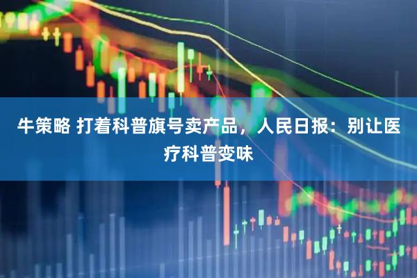 牛策略 打着科普旗号卖产品，人民日报：别让医疗科普变味