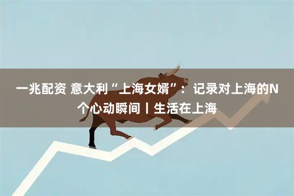 一兆配资 意大利“上海女婿”：记录对上海的N个心动瞬间丨生活在上海