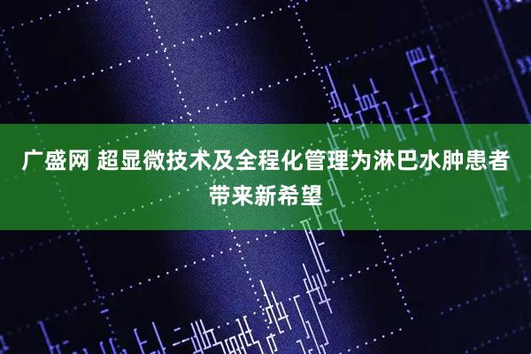 广盛网 超显微技术及全程化管理为淋巴水肿患者带来新希望