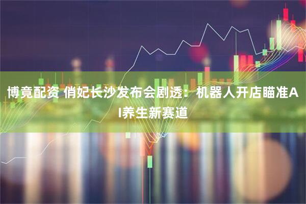 博竟配资 俏妃长沙发布会剧透：机器人开店瞄准AI养生新赛道