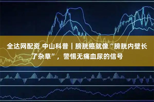 全达网配资 中山科普｜膀胱癌就像“膀胱内壁长了杂草”，警惕无痛血尿的信号