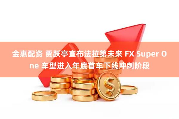 金惠配资 贾跃亭宣布法拉第未来 FX Super One 车型进入年底首车下线冲刺阶段