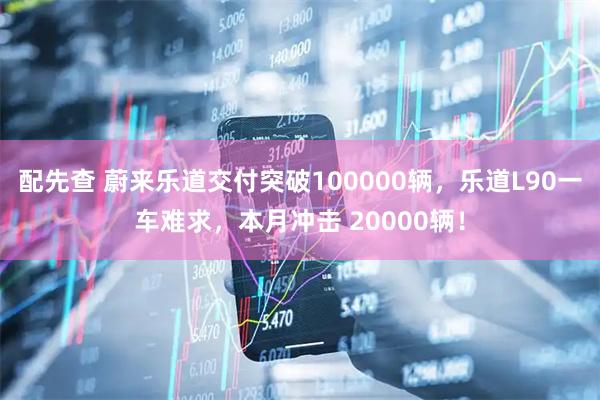 配先查 蔚来乐道交付突破100000辆，乐道L90一车难求，本月冲击 20000辆！