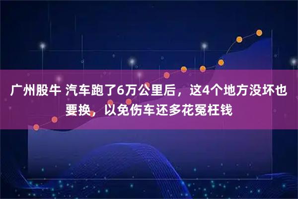 广州股牛 汽车跑了6万公里后，这4个地方没坏也要换，以免伤车还多花冤枉钱