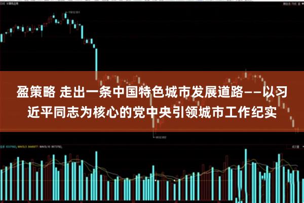 盈策略 走出一条中国特色城市发展道路——以习近平同志为核心的党中央引领城市工作纪实