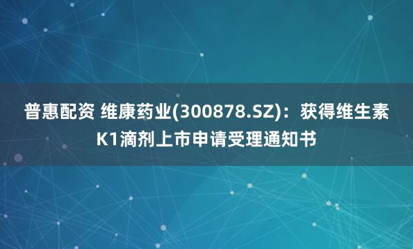 普惠配资 维康药业(300878.SZ)：获得维生素K1滴剂上市申请受理通知书