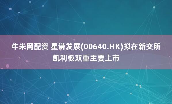牛米网配资 星谦发展(00640.HK)拟在新交所凯利板双重主要上市