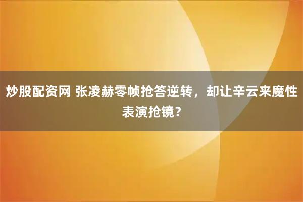 炒股配资网 张凌赫零帧抢答逆转，却让辛云来魔性表演抢镜？