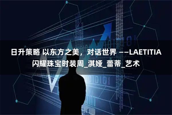 日升策略 以东方之美，对话世界 ——LAETITIA闪耀珠宝时装周_淇娅_蕾蒂_艺术