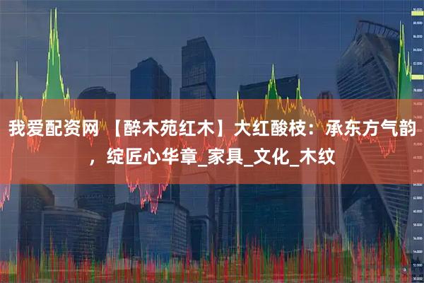 我爱配资网 【醉木苑红木】大红酸枝：承东方气韵，绽匠心华章_家具_文化_木纹