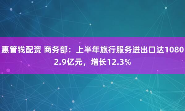 惠管钱配资 商务部：上半年旅行服务进出口达10802.9亿元，增长12.3%