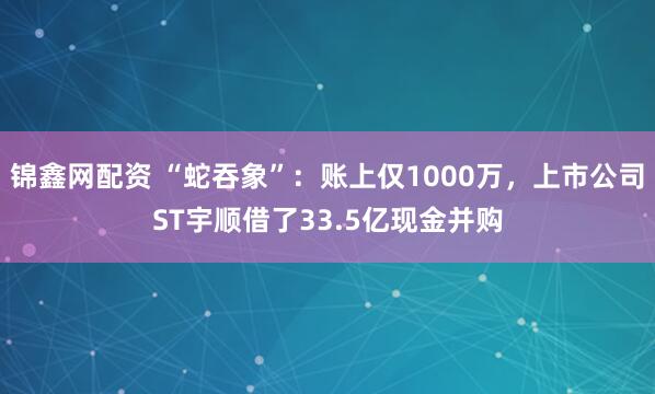 锦鑫网配资 “蛇吞象”：账上仅1000万，上市公司ST宇顺借了33.5亿现金并购