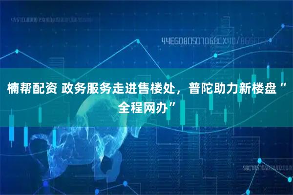 楠帮配资 政务服务走进售楼处，普陀助力新楼盘“全程网办”
