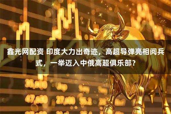 鑫光网配资 印度大力出奇迹，高超导弹亮相阅兵式，一举迈入中俄高超俱乐部？