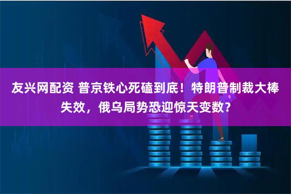 友兴网配资 普京铁心死磕到底！特朗普制裁大棒失效，俄乌局势恐迎惊天变数？