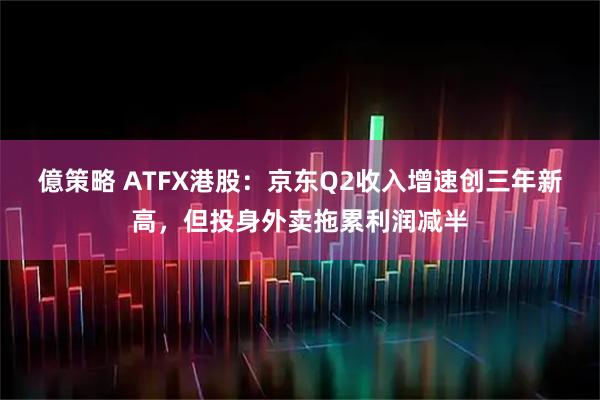 億策略 ATFX港股：京东Q2收入增速创三年新高，但投身外卖拖累利润减半